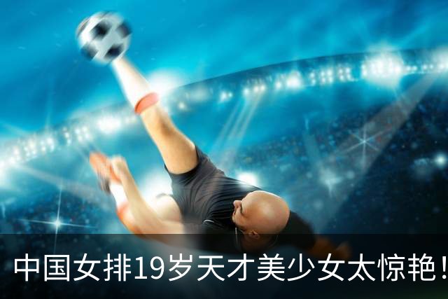 中国女排19岁天才美少女太惊艳！国际排联盛赞：一个巨星正在诞生
