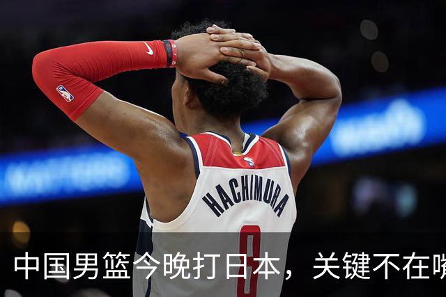 中国男篮今晚打日本，关键不在嘴仗，在这3点