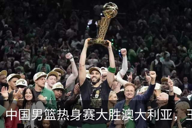 中国男篮热身赛大胜澳大利亚，王俊杰表现出色拿下23分