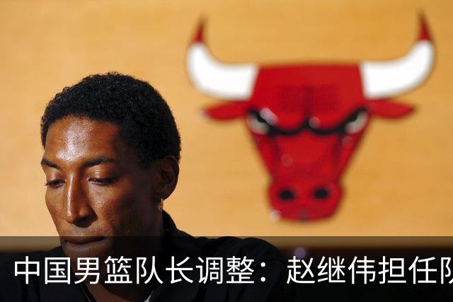 中国男篮队长调整：赵继伟担任队长