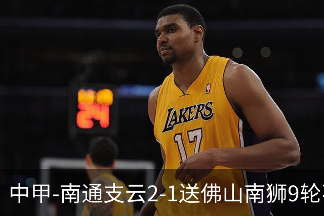 中甲-南通支云2-1送佛山南狮9轮不胜 胡鸣飞破门安屹斐进球制胜