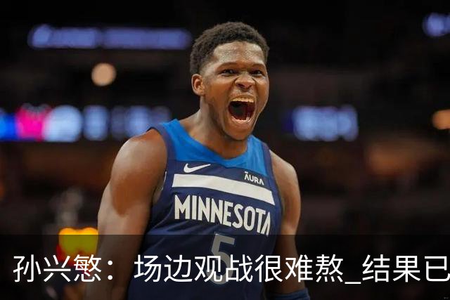 孙兴慜：场边观战很难熬 结果已经不由我们掌控