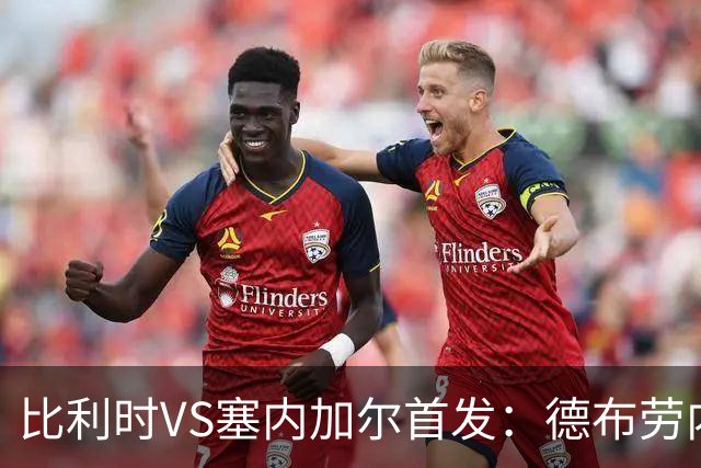 比利时VS塞内加尔首发：德布劳内领军 特罗萨德配多库