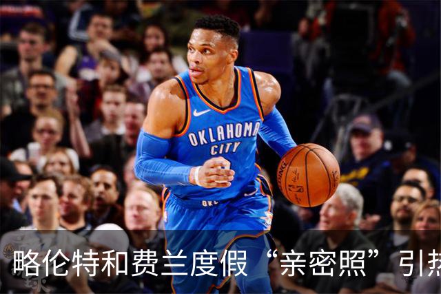 略伦特和费兰度假“亲密照”引热议：两人有化学反应，不止友谊