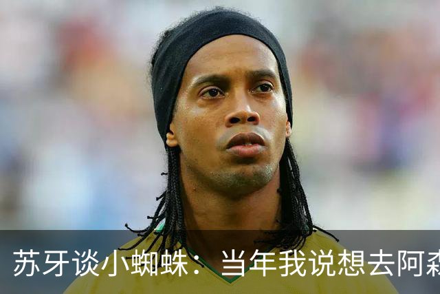 苏牙谈小蜘蛛：当年我说想去阿森纳 杰拉德说再留1年助我去皇萨仁