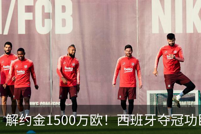 解约金1500万欧！西班牙夺冠功臣自荐加盟巴萨 世界杯上化身铜墙铁壁