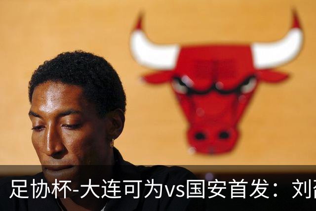 足协杯-大连可为vs国安首发：刘邵子洋首秀张玉宁先发 国安全华班