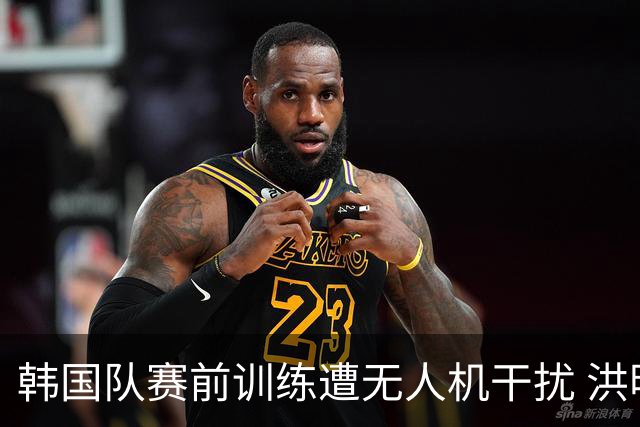 韩国队赛前训练遭无人机干扰 洪明甫回应：令人遗憾