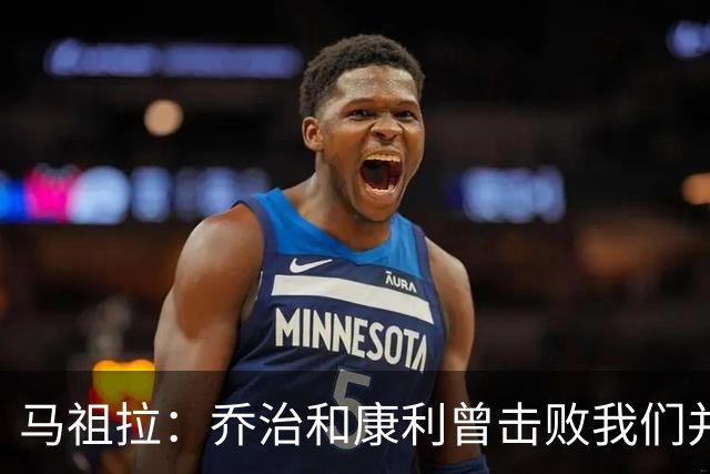 马祖拉：乔治&康利曾击败我们并长期保持高水准 砍米罗是变相赞赏